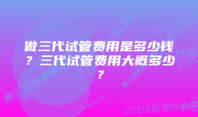 做三代试管费用是多少钱？三代试管费用大概多少？