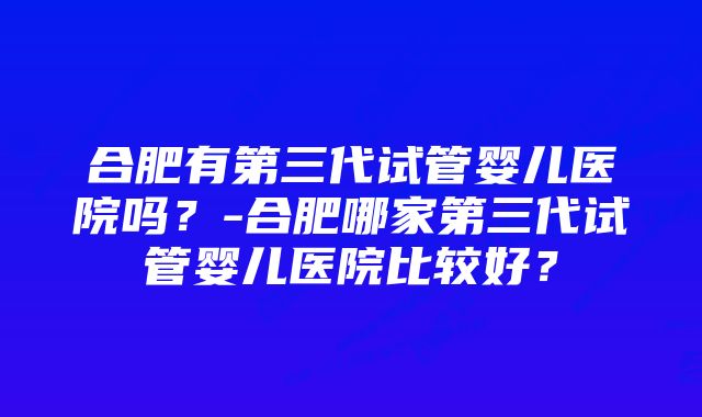 合肥有第三代试管婴儿医院吗？-合肥哪家第三代试管婴儿医院比较好？