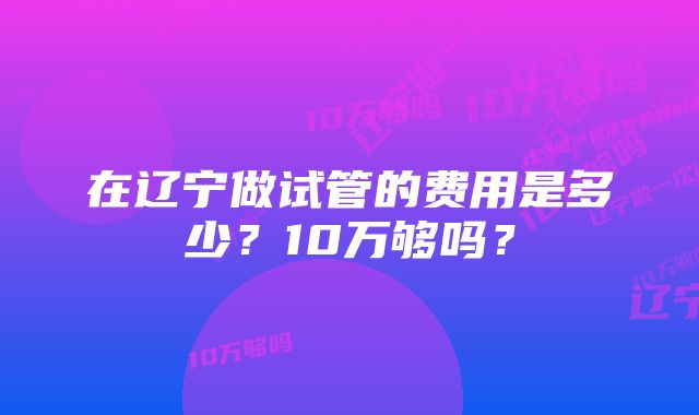 在辽宁做试管的费用是多少？10万够吗？