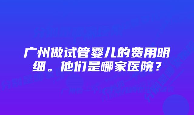 广州做试管婴儿的费用明细。他们是哪家医院？