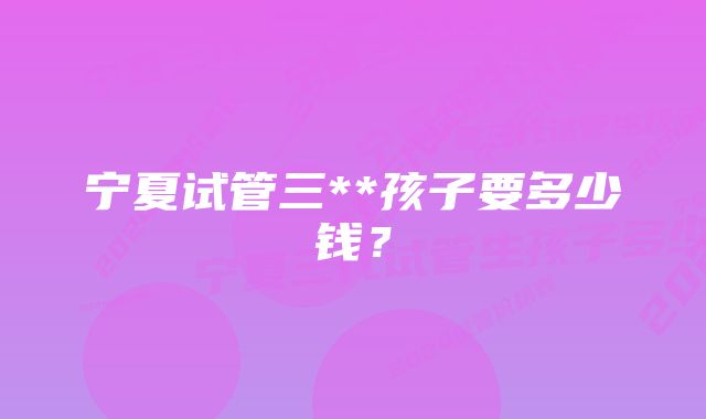 宁夏试管三**孩子要多少钱？