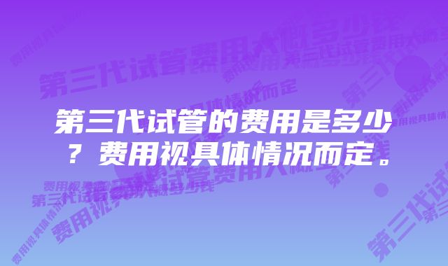 第三代试管的费用是多少？费用视具体情况而定。