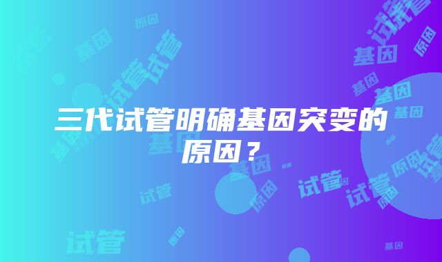 三代试管明确基因突变的原因？