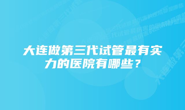 大连做第三代试管最有实力的医院有哪些？