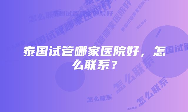 泰国试管哪家医院好，怎么联系？