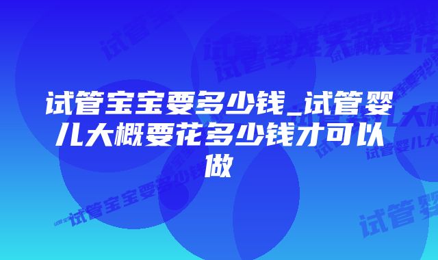 试管宝宝要多少钱_试管婴儿大概要花多少钱才可以做