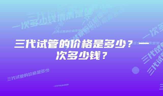 三代试管的价格是多少？一次多少钱？