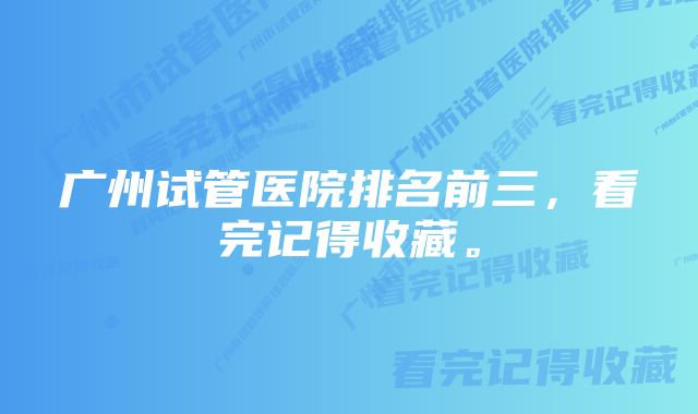 广州试管医院排名前三，看完记得收藏。