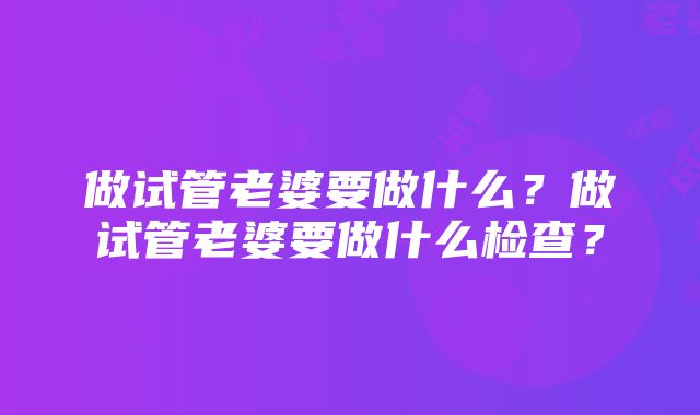 做试管老婆要做什么？做试管老婆要做什么检查？