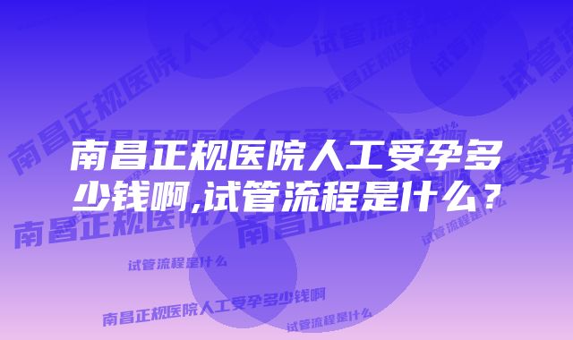 南昌正规医院人工受孕多少钱啊,试管流程是什么？