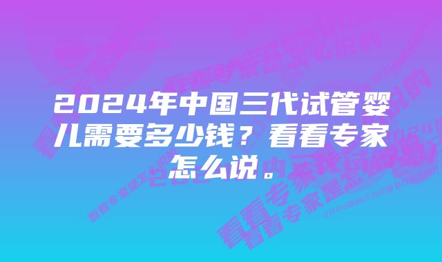 2024年中国三代试管婴儿需要多少钱？看看专家怎么说。