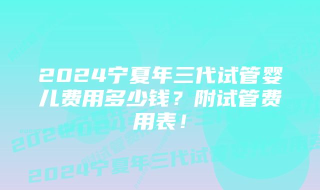 2024宁夏年三代试管婴儿费用多少钱？附试管费用表！