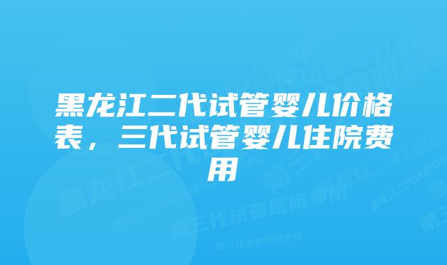 黑龙江二代试管婴儿价格表，三代试管婴儿住院费用