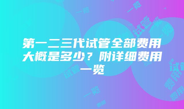 第一二三代试管全部费用大概是多少？附详细费用一览