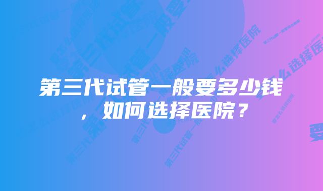 第三代试管一般要多少钱，如何选择医院？