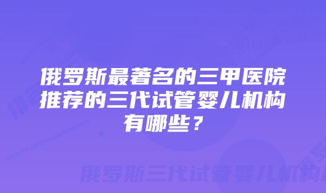 俄罗斯最著名的三甲医院推荐的三代试管婴儿机构有哪些？