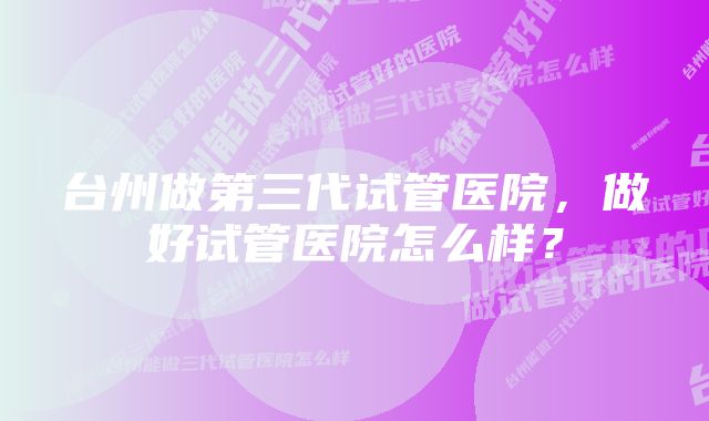 台州做第三代试管医院，做好试管医院怎么样？