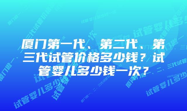 厦门第一代、第二代、第三代试管价格多少钱？试管婴儿多少钱一次？