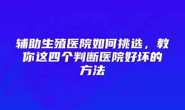 辅助生殖医院如何挑选，教你这四个判断医院好坏的方法