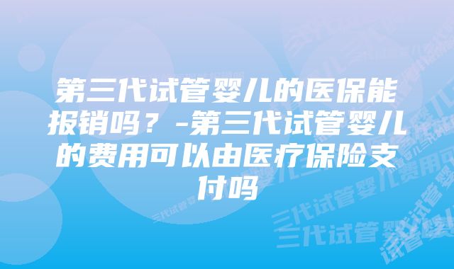 第三代试管婴儿的医保能报销吗？-第三代试管婴儿的费用可以由医疗保险支付吗