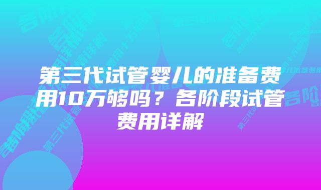 第三代试管婴儿的准备费用10万够吗？各阶段试管费用详解