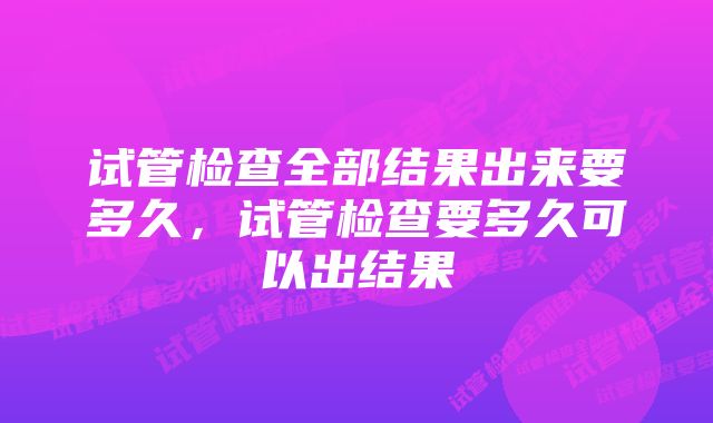 试管检查全部结果出来要多久，试管检查要多久可以出结果