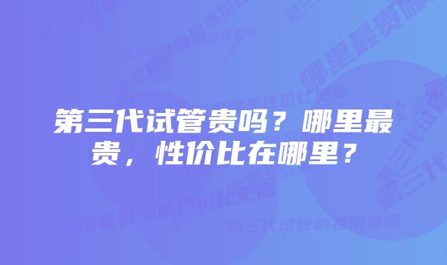 第三代试管贵吗？哪里最贵，性价比在哪里？