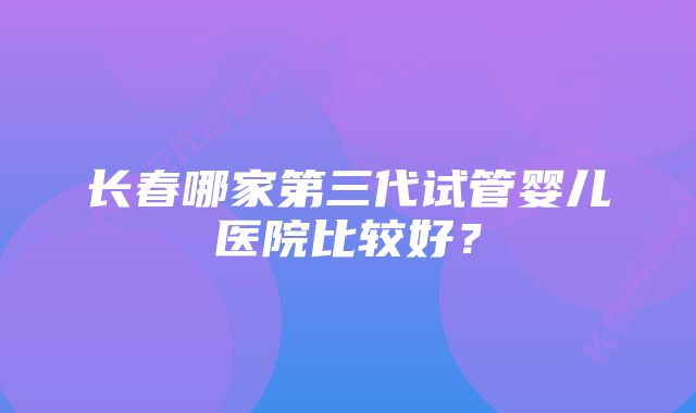 长春哪家第三代试管婴儿医院比较好？