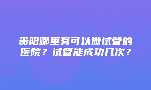 贵阳哪里有可以做试管的医院？试管能成功几次？