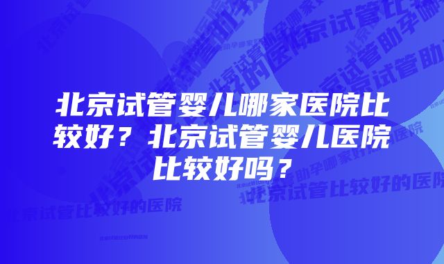 北京试管婴儿哪家医院比较好？北京试管婴儿医院比较好吗？