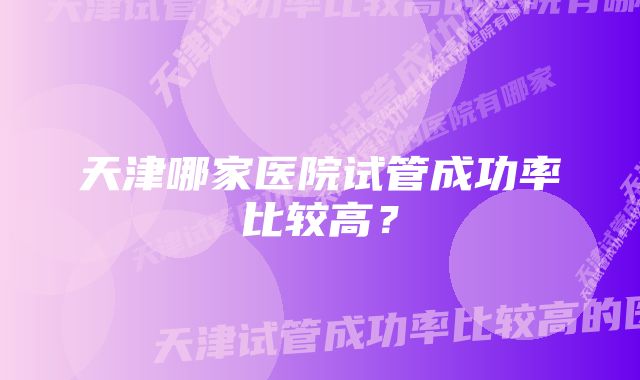 天津哪家医院试管成功率比较高？