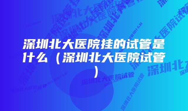 深圳北大医院挂的试管是什么（深圳北大医院试管）