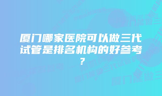 厦门哪家医院可以做三代试管是排名机构的好参考？