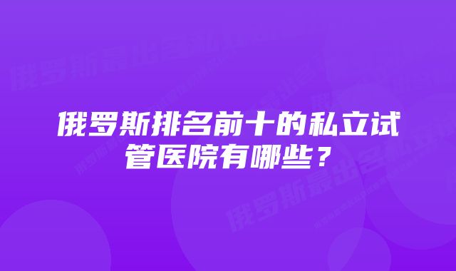 俄罗斯排名前十的私立试管医院有哪些？