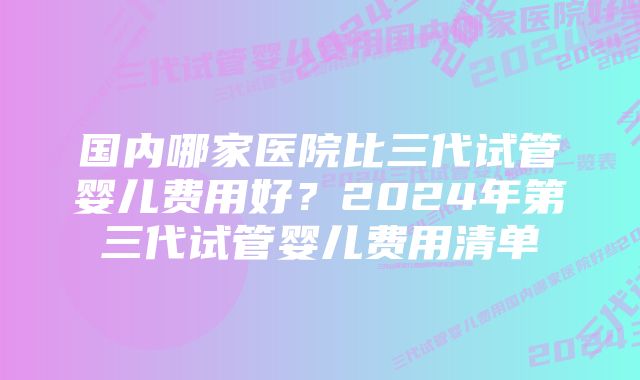 国内哪家医院比三代试管婴儿费用好？2024年第三代试管婴儿费用清单