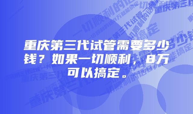 重庆第三代试管需要多少钱？如果一切顺利，8万可以搞定。