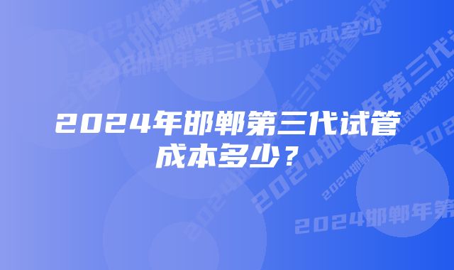 2024年邯郸第三代试管成本多少？