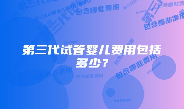 第三代试管婴儿费用包括多少？