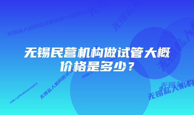 无锡民营机构做试管大概价格是多少？