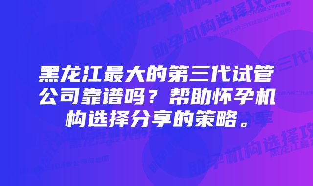 黑龙江最大的第三代试管公司靠谱吗？帮助怀孕机构选择分享的策略。