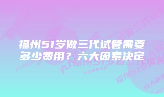 福州51岁做三代试管需要多少费用？六大因素决定