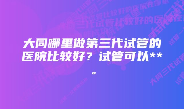 大同哪里做第三代试管的医院比较好？试管可以**。