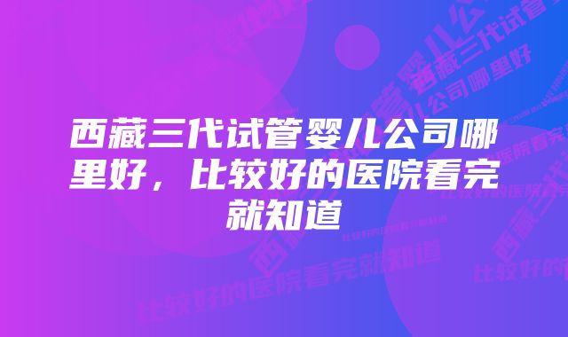 西藏三代试管婴儿公司哪里好，比较好的医院看完就知道