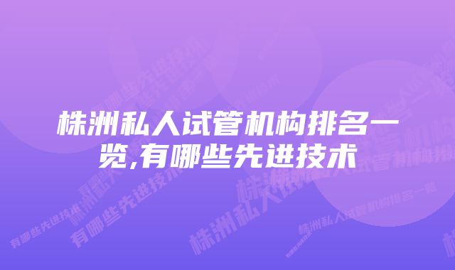 株洲私人试管机构排名一览,有哪些先进技术