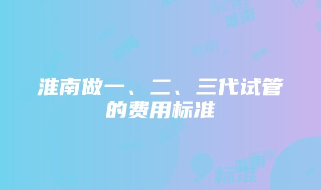 淮南做一、二、三代试管的费用标准