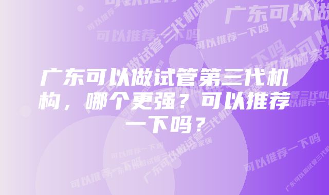 广东可以做试管第三代机构，哪个更强？可以推荐一下吗？