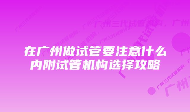 在广州做试管要注意什么内附试管机构选择攻略