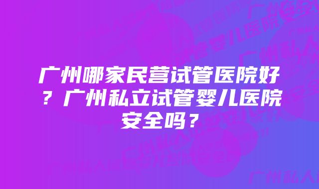 广州哪家民营试管医院好？广州私立试管婴儿医院安全吗？