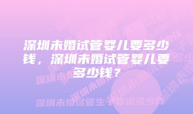 深圳未婚试管婴儿要多少钱，深圳未婚试管婴儿要多少钱？