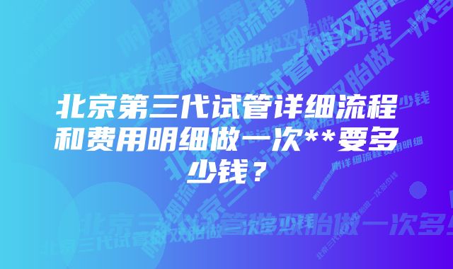 北京第三代试管详细流程和费用明细做一次**要多少钱？